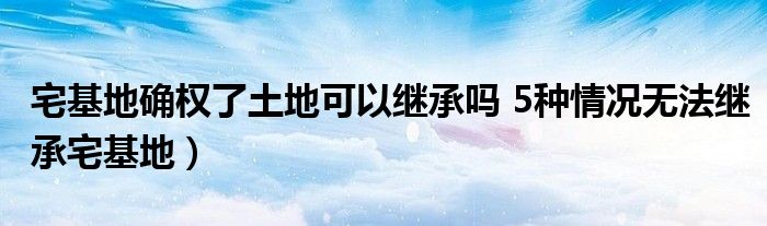 宅基地确权了土地可以继承吗 5种情况无法继承宅基地）