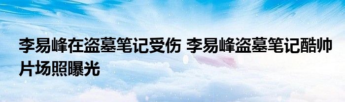 李易峰在盗墓笔记受伤 李易峰盗墓笔记酷帅片场照曝光