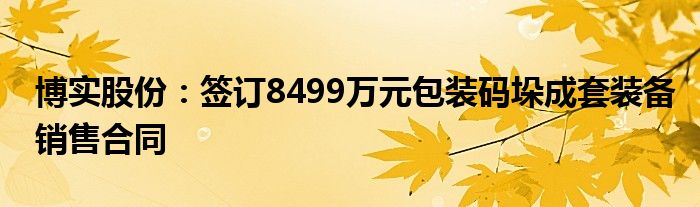 博实股份：签订8499万元包装码垛成套装备销售合同