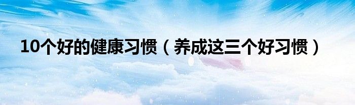 10个好的健康习惯（养成这三个好习惯）