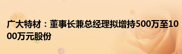 广大特材：董事长兼总经理拟增持500万至1000万元股份