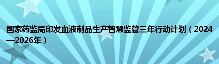 国家药监局印发血液制品生产智慧监管三年行动计划（2024—2026年）