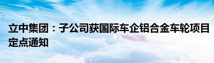 立中集团：子公司获国际车企铝合金车轮项目定点通知