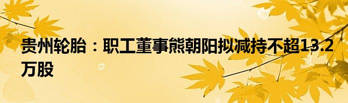 贵州轮胎：职工董事熊朝阳拟减持不超13.2万股