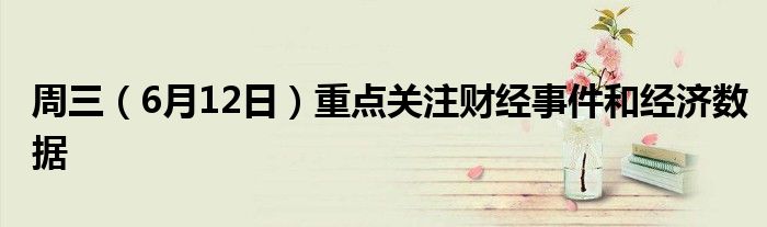 周三（6月12日）重点关注财经事件和经济数据