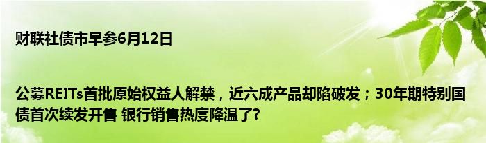 财联社债市早参6月12日 |公募REITs首批原始权益人解禁，近六成产品却陷破发；30年期特别国债首次续发开售 银行销售热度降温了?