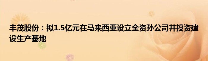 丰茂股份：拟1.5亿元在马来西亚设立全资孙公司并投资建设生产基地