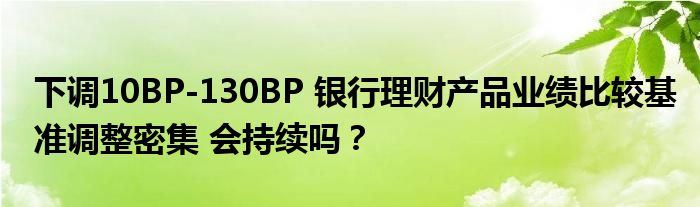 下调10BP-130BP 银行理财产品业绩比较基准调整密集 会持续吗？