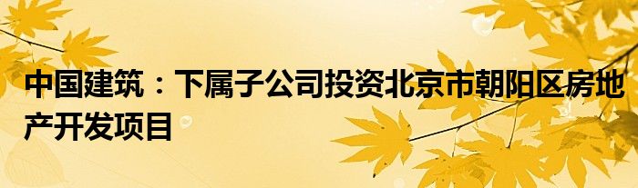 中国建筑：下属子公司投资北京市朝阳区房地产开发项目