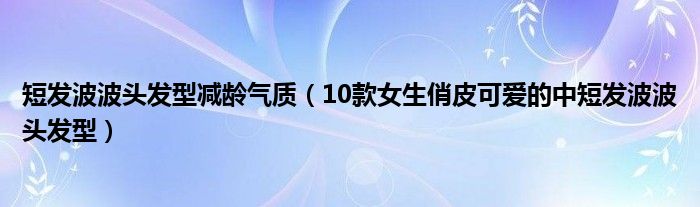 短发波波头发型减龄气质（10款女生俏皮可爱的中短发波波头发型）