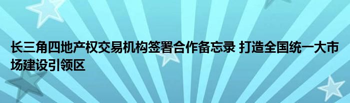 长三角四地产权交易机构签署合作备忘录 打造全国统一大市场建设引领区