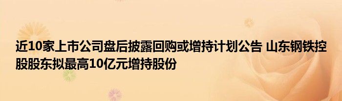 近10家上市公司盘后披露回购或增持计划公告 山东钢铁控股股东拟最高10亿元增持股份