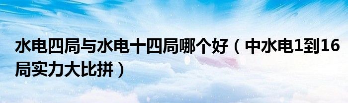 水电四局与水电十四局哪个好（中水电1到16局实力大比拼）