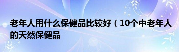 老年人用什么保健品比较好（10个中老年人的天然保健品