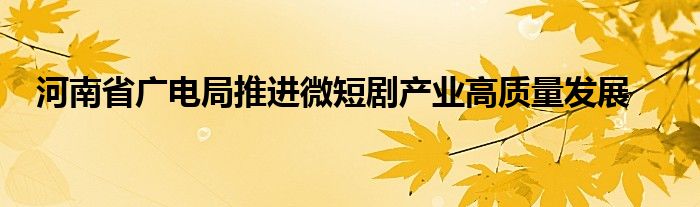 河南省广电局推进微短剧产业高质量发展