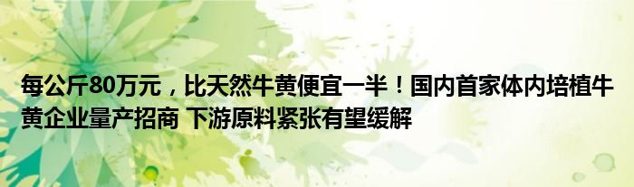 每公斤80万元，比天然牛黄便宜一半！国内首家体内培植牛黄企业量产招商 下游原料紧张有望缓解