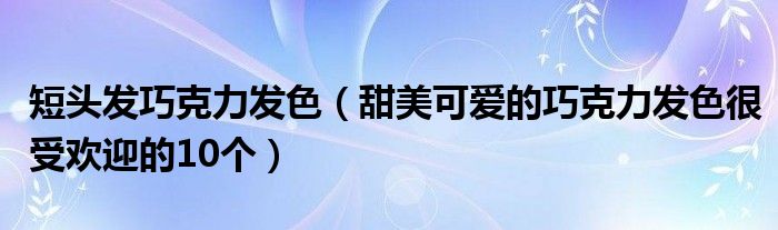 短头发巧克力发色（甜美可爱的巧克力发色很受欢迎的10个）