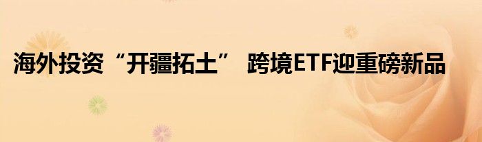 海外投资“开疆拓土” 跨境ETF迎重磅新品