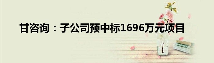 甘咨询：子公司预中标1696万元项目