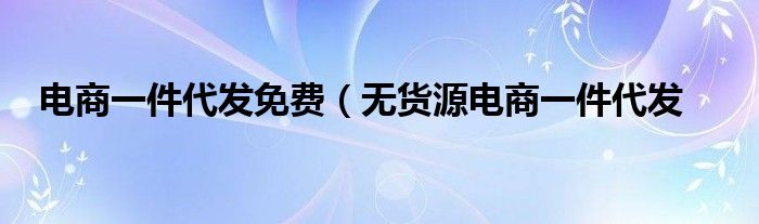 电商一件代发免费（无货源电商一件代发