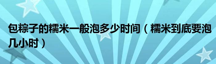 包粽子的糯米一般泡多少时间（糯米到底要泡几小时）