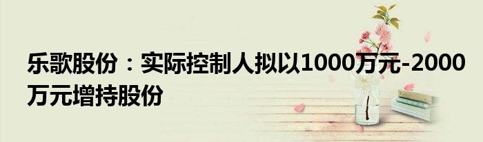 乐歌股份：实际控制人拟以1000万元-2000万元增持股份