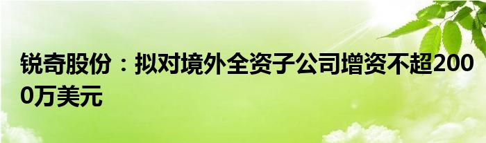 锐奇股份：拟对境外全资子公司增资不超2000万美元