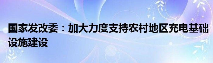 国家发改委：加大力度支持农村地区充电基础设施建设