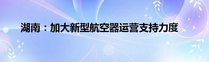 湖南：加大新型航空器运营支持力度