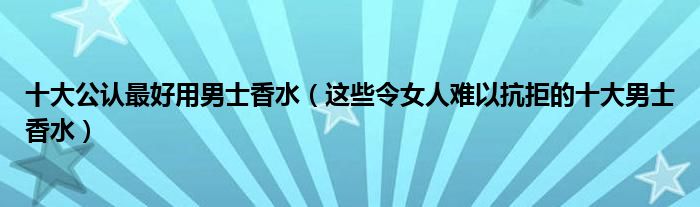 十大公认最好用男士香水（这些令女人难以抗拒的十大男士香水）