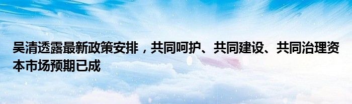 吴清透露最新政策安排，共同呵护、共同建设、共同治理资本市场预期已成