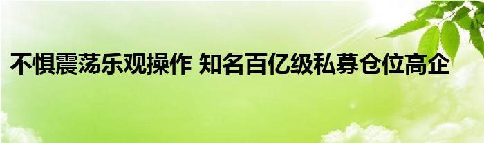 不惧震荡乐观操作 知名百亿级私募仓位高企