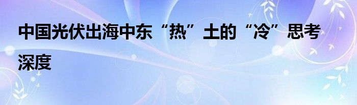 中国光伏出海中东“热”土的“冷”思考|深度