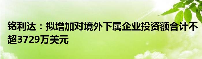 铭利达：拟增加对境外下属企业投资额合计不超3729万美元