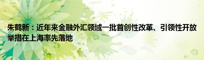 朱鹤新：近年来金融外汇领域一批首创性改革、引领性开放举措在上海率先落地