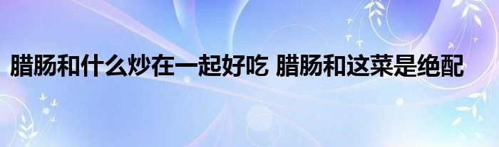 腊肠和什么炒在一起好吃 腊肠和这菜是绝配