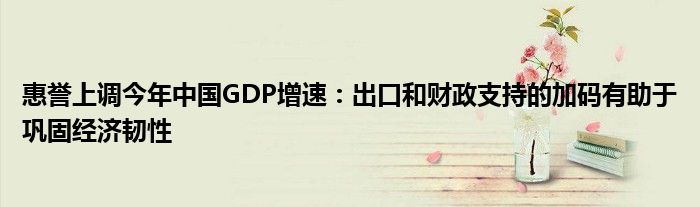 惠誉上调今年中国GDP增速：出口和财政支持的加码有助于巩固经济韧性