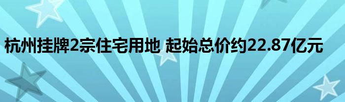 杭州挂牌2宗住宅用地 起始总价约22.87亿元