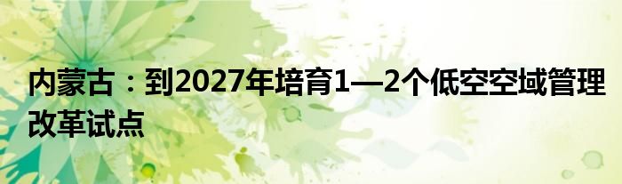 内蒙古：到2027年培育1—2个低空空域管理改革试点