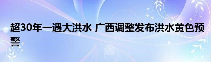 超30年一遇大洪水 广西调整发布洪水黄色预警