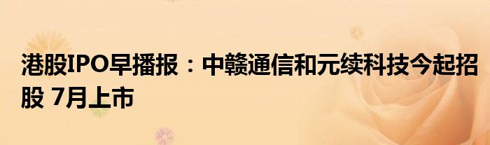 港股IPO早播报：中赣通信和元续科技今起招股 7月上市