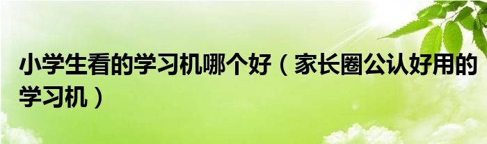 小学生看的学习机哪个好（家长圈公认好用的学习机）