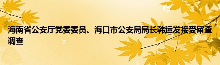 海南省公安厅党委委员、海口市公安局局长韩运发接受审查调查