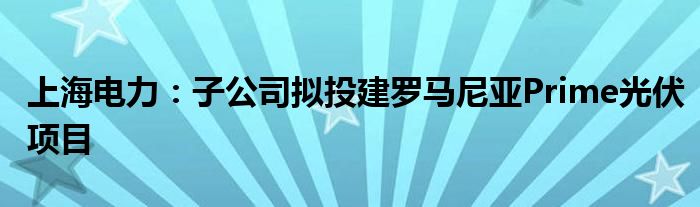 上海电力：子公司拟投建罗马尼亚Prime光伏项目