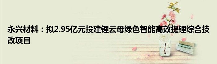 永兴材料：拟2.95亿元投建锂云母绿色智能高效提锂综合技改项目