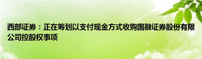 西部证券：正在筹划以支付现金方式收购国融证券股份有限公司控股权事项