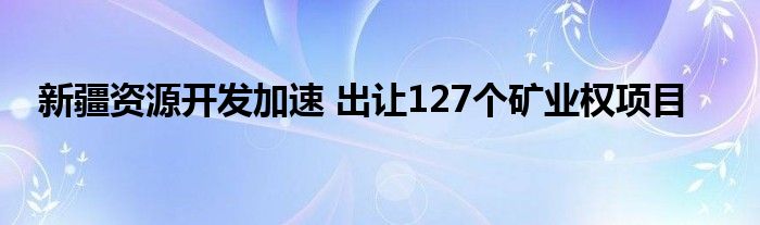 新疆资源开发加速 出让127个矿业权项目