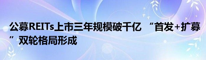 公募REITs上市三年规模破千亿 “首发+扩募”双轮格局形成