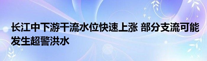 长江中下游干流水位快速上涨 部分支流可能发生超警洪水