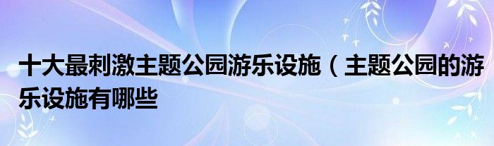 十大最刺激主题公园游乐设施（主题公园的游乐设施有哪些